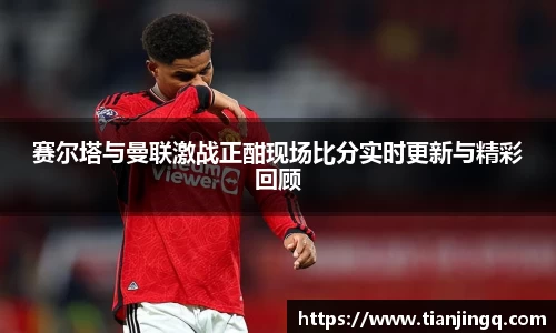 赛尔塔与曼联激战正酣现场比分实时更新与精彩回顾